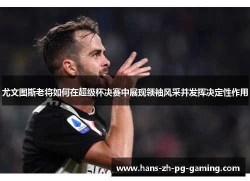 尤文图斯老将如何在超级杯决赛中展现领袖风采并发挥决定性作用