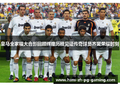 皇马全家福大合影回顾辉煌历程见证传奇球员齐聚荣耀时刻